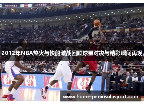 2012年NBA热火与快船激战回顾球星对决与精彩瞬间再现